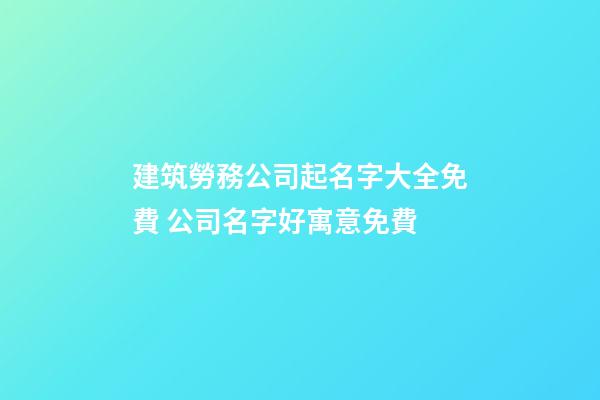 建筑勞務公司起名字大全免費 公司名字好寓意免費-第1張-公司起名-玄機派